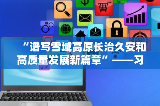 “谱写雪域高原长治久安和高质量发展新篇章”——习近平总书记引领西藏各项事业取得全方位进步、历史性成就