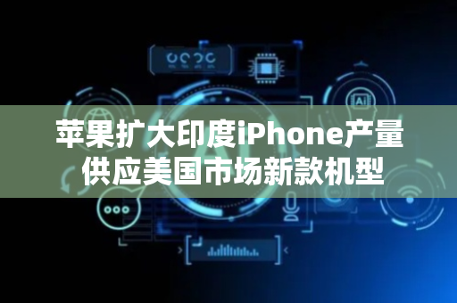苹果扩大印度iPhone产量 供应美国市场新款机型