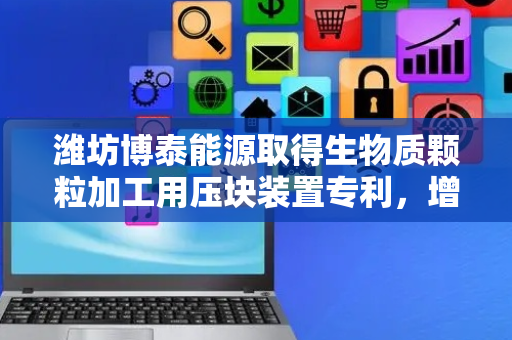 潍坊博泰能源取得生物质颗粒加工用压块装置专利，增加压块的稳定性