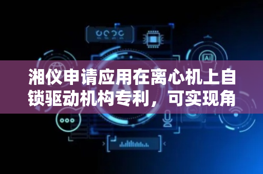 湘仪申请应用在离心机上自锁驱动机构专利，可实现角转头或水平转头快速拆卸或安装