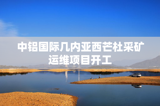 中铝国际几内亚西芒杜采矿运维项目开工