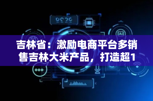 吉林省：激励电商平台多销售吉林大米产品，打造超100家吉林大米品牌电商销售矩阵
