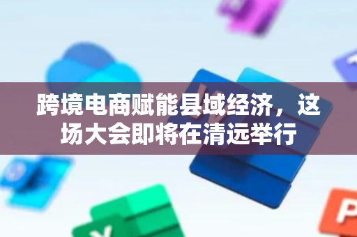 跨境电商赋能县域经济，这场大会即将在清远举行
