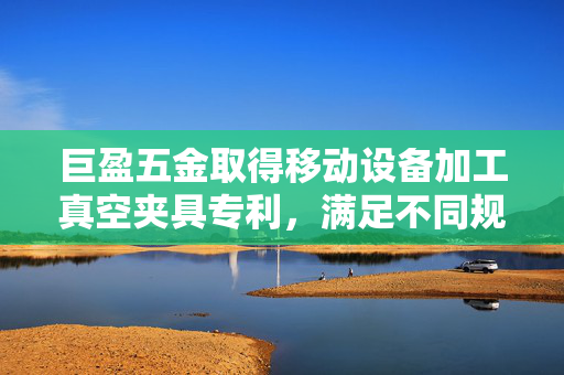 巨盈五金取得移动设备加工真空夹具专利，满足不同规格工件的装夹
