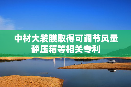 中材大装膜取得可调节风量静压箱等相关专利