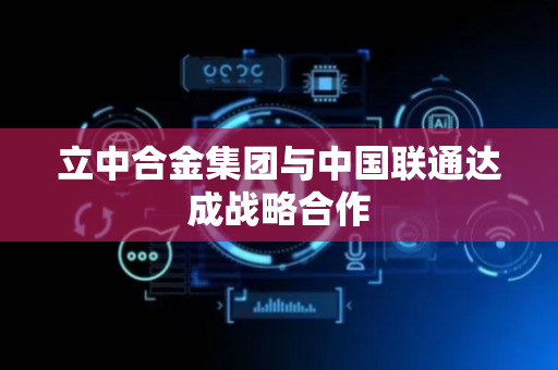 立中合金集团与中国联通达成战略合作