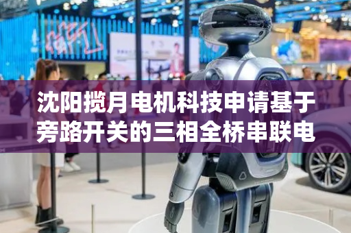沈阳揽月电机科技申请基于旁路开关的三相全桥串联电机驱动系统专利，有效避免了瞬时断电导致的转矩突变
