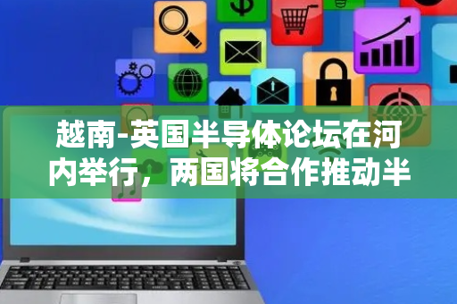 越南-英国半导体论坛在河内举行，两国将合作推动半导体产业发展