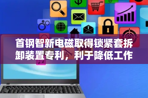 首钢智新电磁取得锁紧套拆卸装置专利，利于降低工作人员的劳动成本