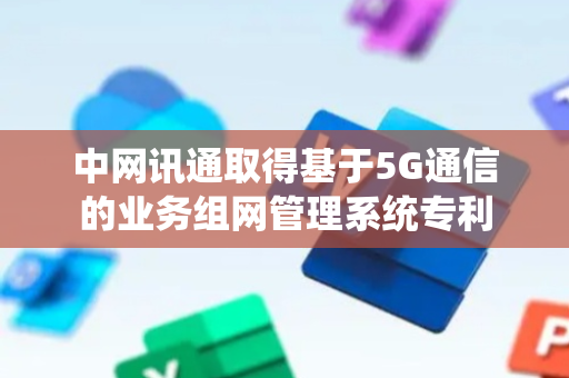 中网讯通取得基于5G通信的业务组网管理系统专利