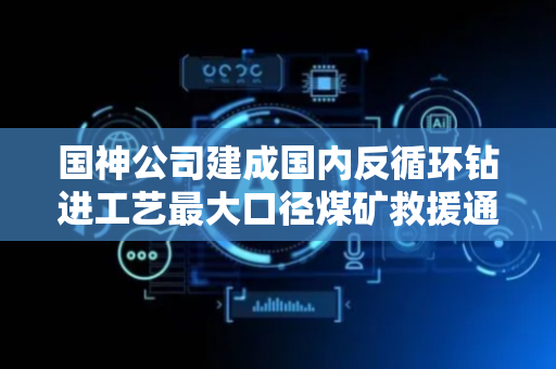 国神公司建成国内反循环钻进工艺最大口径煤矿救援通道