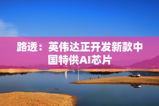 路透：英伟达正开发新款中国特供AI芯片