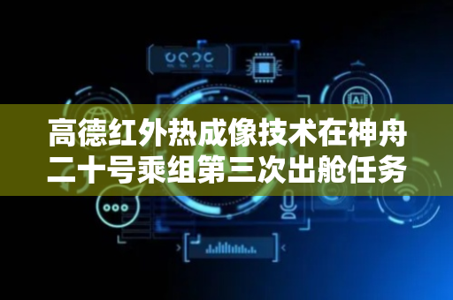 高德红外热成像技术在神舟二十号乘组第三次出舱任务中成功应用