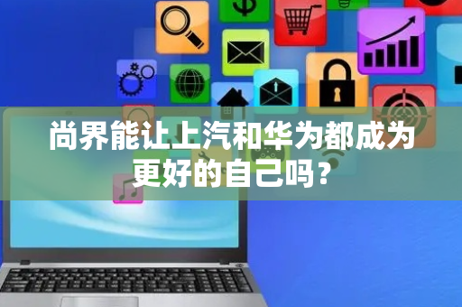 尚界能让上汽和华为都成为更好的自己吗？