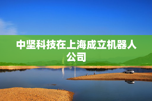 中坚科技在上海成立机器人公司