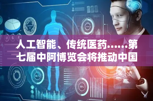 人工智能、传统医药……第七届中阿博览会将推动中国与阿拉伯国家卫生健康领域务实合作