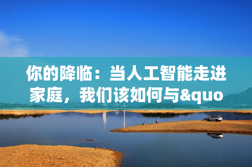 你的降临：当人工智能走进家庭，我们该如何与"它"相处？