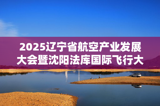 2025辽宁省航空产业发展大会暨沈阳法库国际飞行大会将于9月29日开幕