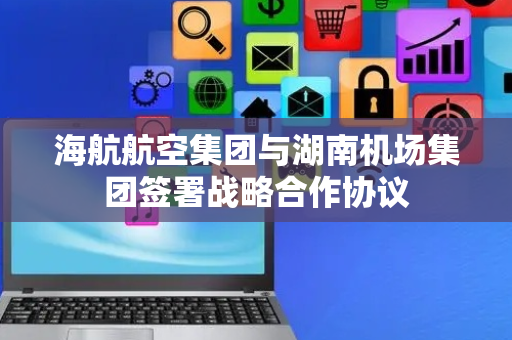 海航航空集团与湖南机场集团签署战略合作协议