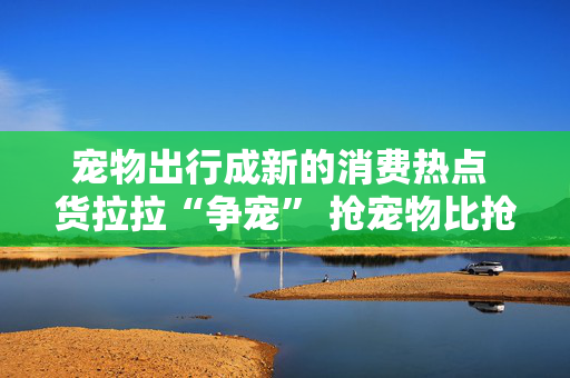 宠物出行成新的消费热点 货拉拉“争宠” 抢宠物比抢人抢货起劲