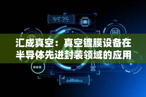 汇成真空：真空镀膜设备在半导体先进封装领域的应用前景广阔