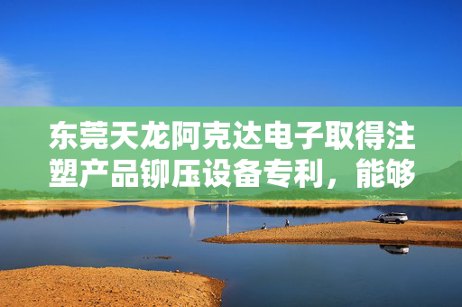 东莞天龙阿克达电子取得注塑产品铆压设备专利，能够一次在塑胶零件中铆压上多个金属螺母
