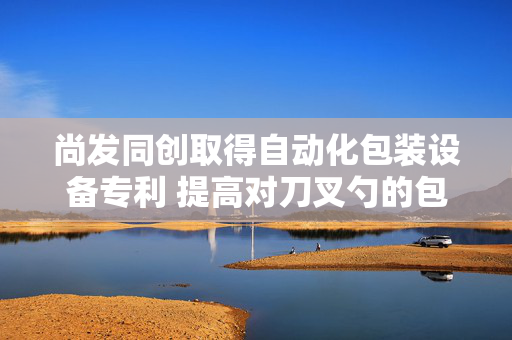 尚发同创取得自动化包装设备专利 提高对刀叉勺的包装效率