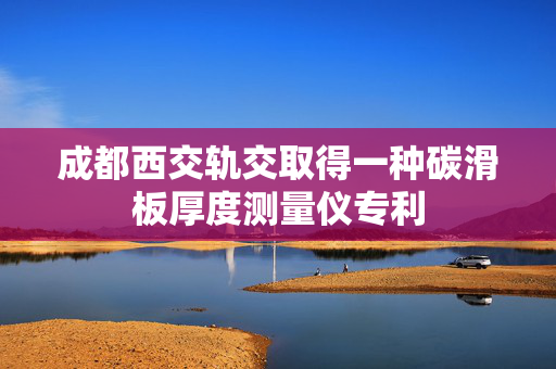 成都西交轨交取得一种碳滑板厚度测量仪专利