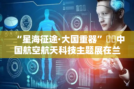 “星海征途·大国重器”‌‌中国航空航天科技主题展在兰启幕