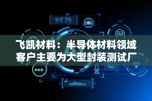 飞凯材料：半导体材料领域客户主要为大型封装测试厂商