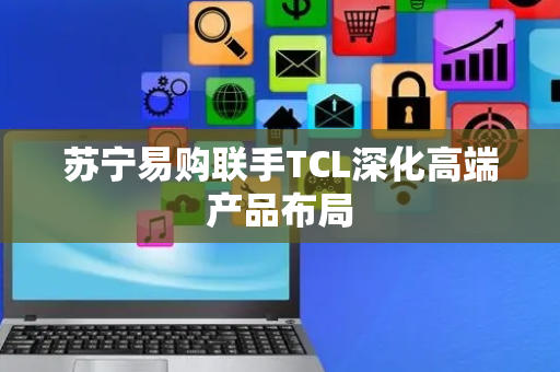苏宁易购联手TCL深化高端产品布局