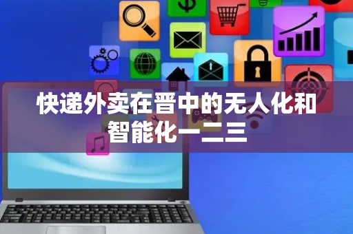 快递外卖在晋中的无人化和智能化一二三