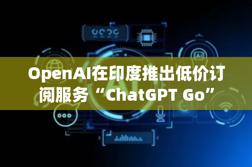OpenAI在印度推出低价订阅服务“ChatGPT Go”
