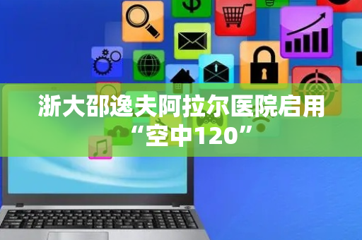 浙大邵逸夫阿拉尔医院启用“空中120”