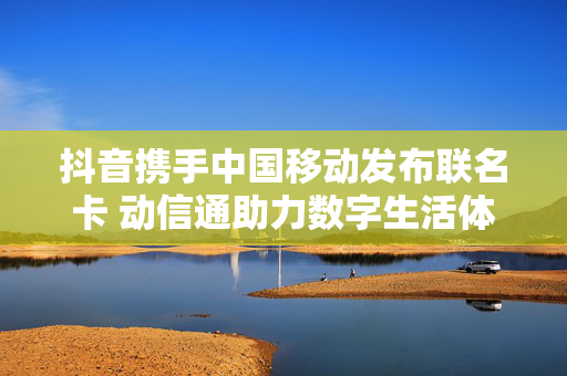 抖音携手中国移动发布联名卡 动信通助力数字生活体验升级