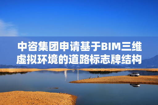 中咨集团申请基于BIM三维虚拟环境的道路标志牌结构装配设计与预览专利，解决现有技术中标志牌构件在三维虚拟环境中组装效率低下的问题