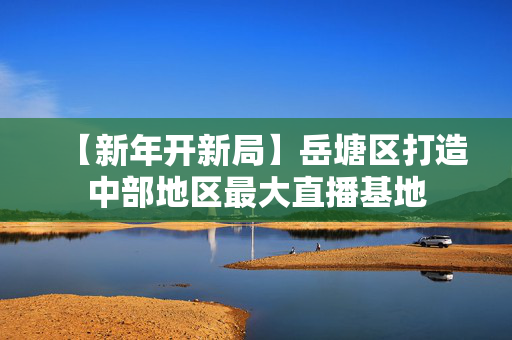 【新年开新局】岳塘区打造中部地区最大直播基地