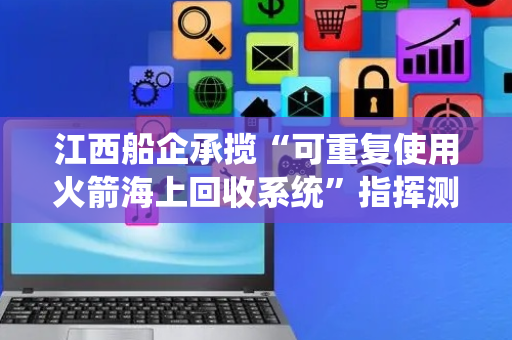 江西船企承揽“可重复使用火箭海上回收系统”指挥测控船项目