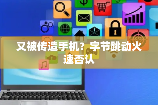 又被传造手机？字节跳动火速否认