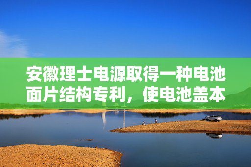 安徽理士电源取得一种电池面片结构专利，使电池盖本体在震动时电池面片本体不会滑出错位
