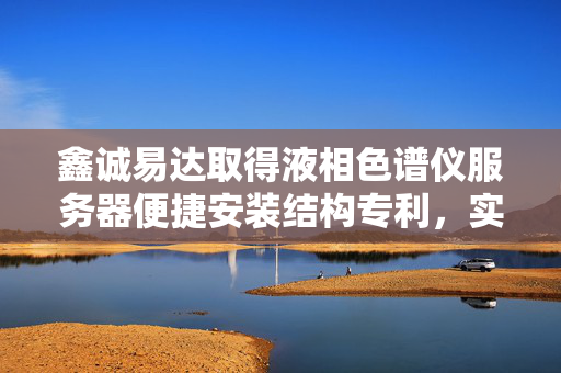 鑫诚易达取得液相色谱仪服务器便捷安装结构专利，实现服务器便于拆装
