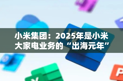 小米集团：2025年是小米大家电业务的“出海元年”