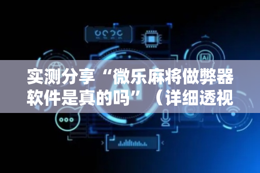 实测分享“微乐麻将做弊器软件是真的吗”（详细透视教程）-哔哩哔哩