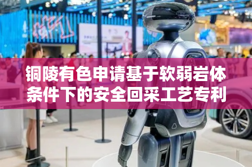 铜陵有色申请基于软弱岩体条件下的安全回采工艺专利，实现开采强度与地应力释放的动态平衡