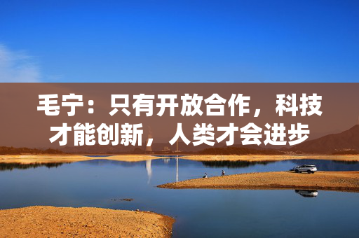 毛宁：只有开放合作，科技才能创新，人类才会进步