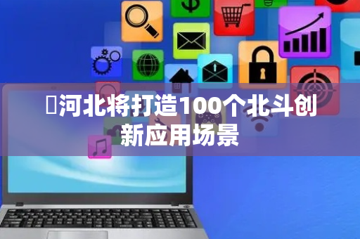 ​河北将打造100个北斗创新应用场景