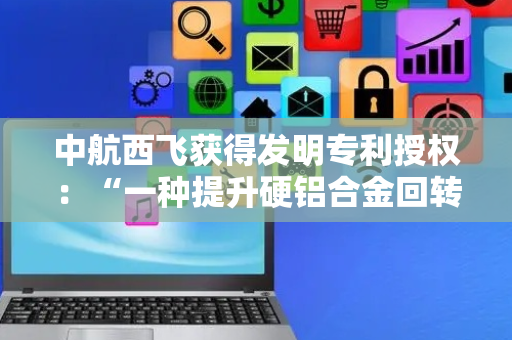 中航西飞获得发明专利授权：“一种提升硬铝合金回转体钣金件航向载荷性能的制备方法”