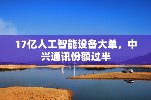 17亿人工智能设备大单，中兴通讯份额过半