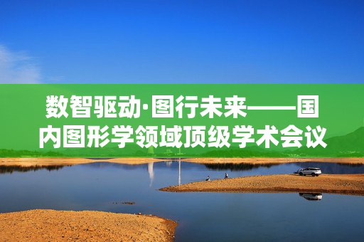 数智驱动·图行未来——国内图形学领域顶级学术会议即将在烟台开幕