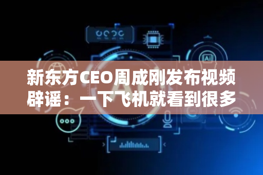新东方CEO周成刚发布视频辟谣：一下飞机就看到很多匪夷所思的消息，都是造谣